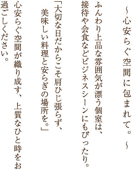 心安らぐ空間に包まれて。ふんわり上品な雰囲気が漂う個室は、接待や会食などビジネスシーンにもぴったり。「大切な日だからこそ肩ひじ張らず、美味しい料理と安らぎの場所を。」心安らぐ空間が織り成す、上質なひと時をお過ごしください。