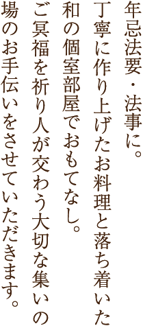 年忌法要・法事に。丁寧に作り上げたお料理と落ち着いた和の個室部屋でおもてなし。ご冥福を祈り人が交わう大切な集いの場のお手伝いをさせていただきます。